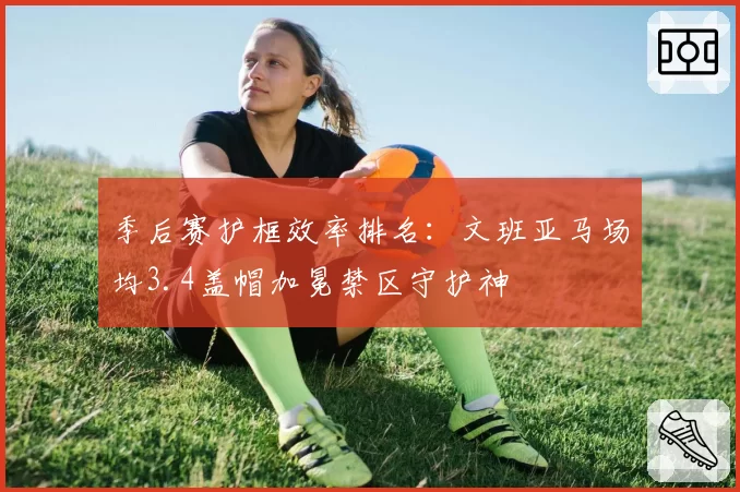 季后赛护框效率排名:文班亚马场均3.4盖帽加冕禁区守护神