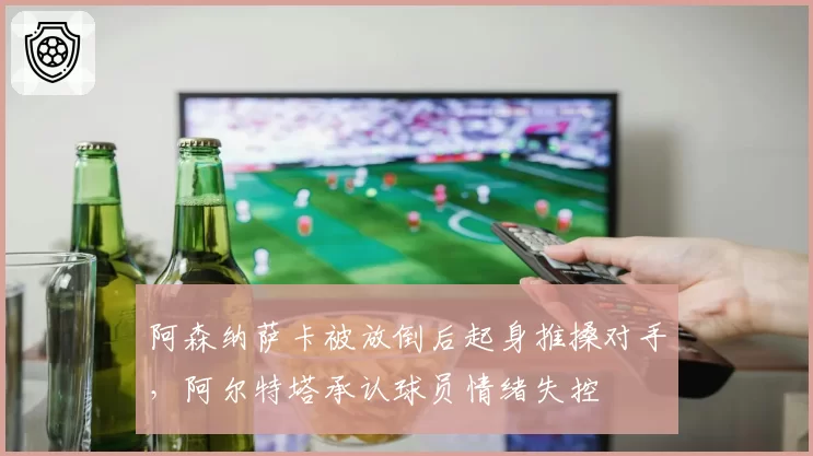阿森纳萨卡被放倒后起身推搡对手，阿尔特塔承认球员情绪失控