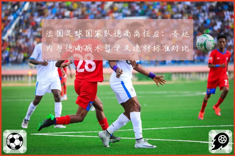 法国足球国家队德尚离任后:齐达内与德尚战术哲学及选材标准对比