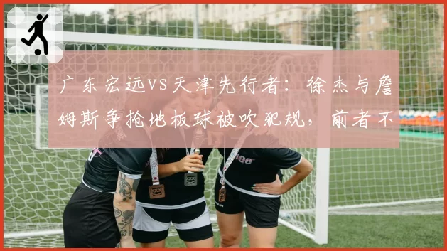 广东宏远vs天津先行者:徐杰与詹姆斯争抢地板球被吹犯规,前者不满判罚吃技术犯规