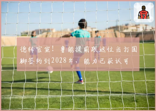 德转官宣!鲁能提前跟这位当打国脚签约到2028年,能力已获认可