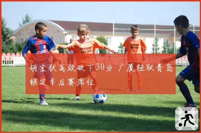 胡金秋高效砍下30分 广厦轻取青岛锁定季后赛席位