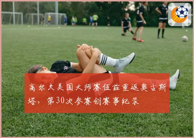 高尔夫美国大师赛伍兹重返奥古斯塔，第30次参赛创赛事纪录