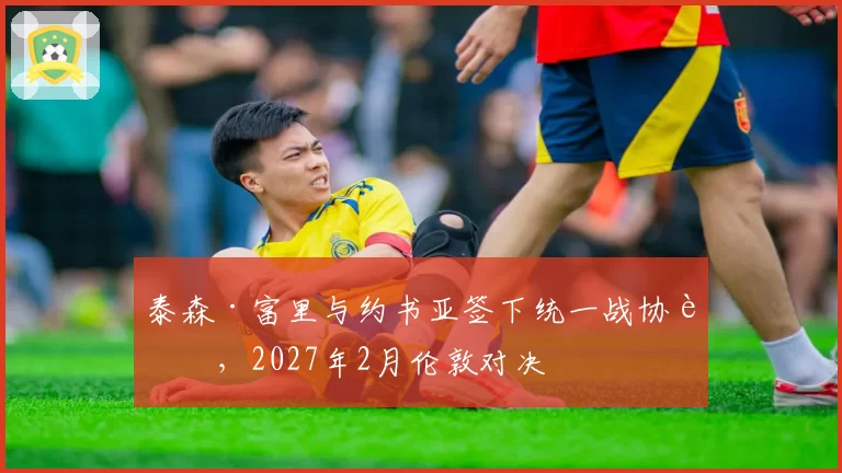泰森·富里与约书亚签下统一战协议，2027年2月伦敦对决