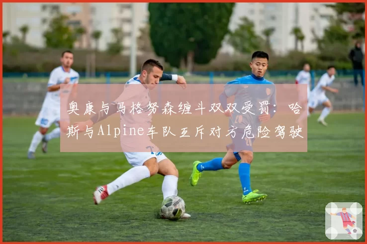 奥康与马格努森缠斗双双受罚:哈斯与Alpine车队互斥对方危险驾驶?