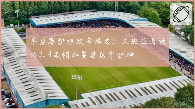 季后赛护框效率排名:文班亚马场均3.4盖帽加冕禁区守护神