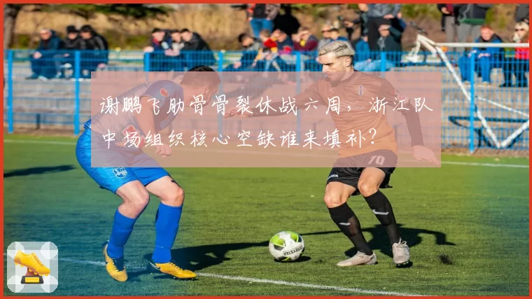 谢鹏飞肋骨骨裂休战六周,浙江队中场组织核心空缺谁来填补?