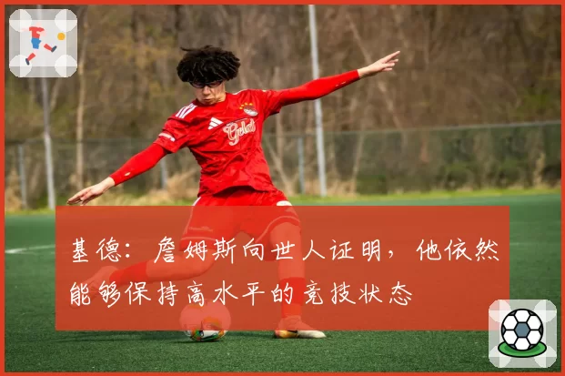 基德:詹姆斯向世人证明,他依然能够保持高水平的竞技状态