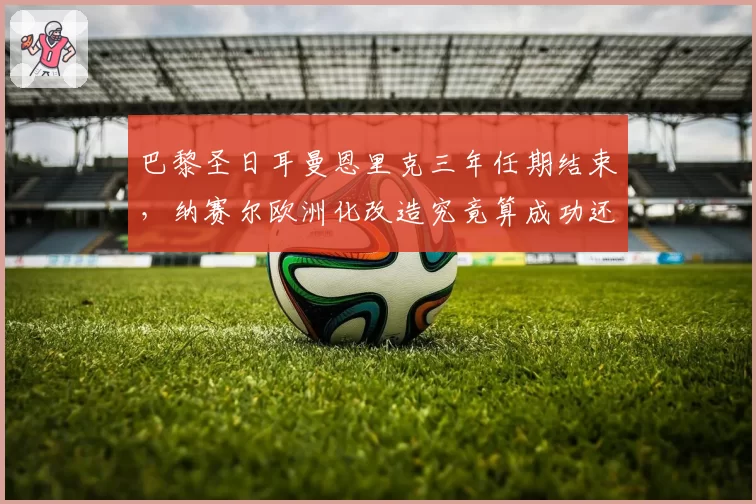巴黎圣日耳曼恩里克三年任期结束，纳赛尔欧洲化改造究竟算成功还是失败