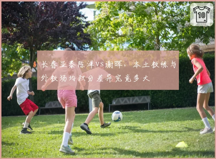 长春亚泰陈洋vs谢晖，本土教练与外教场均积分差异究竟多大