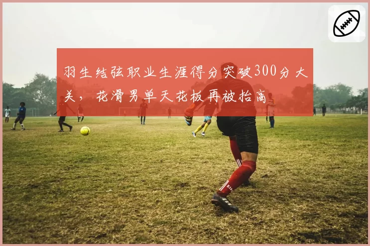 羽生结弦职业生涯得分突破300分大关，花滑男单天花板再被抬高