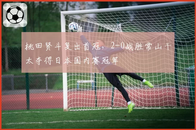 桃田贤斗复出首冠，2-0战胜常山干太夺得日本国内赛冠军