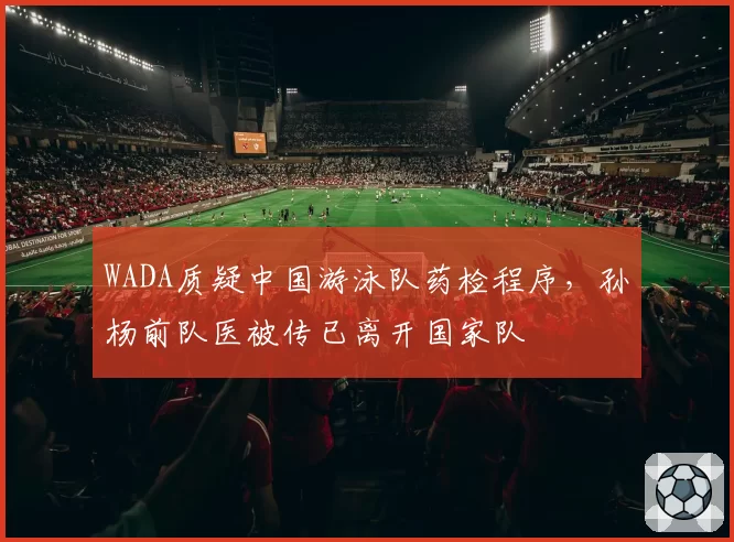 WADA质疑中国游泳队药检程序,孙杨前队医被传已离开国家队