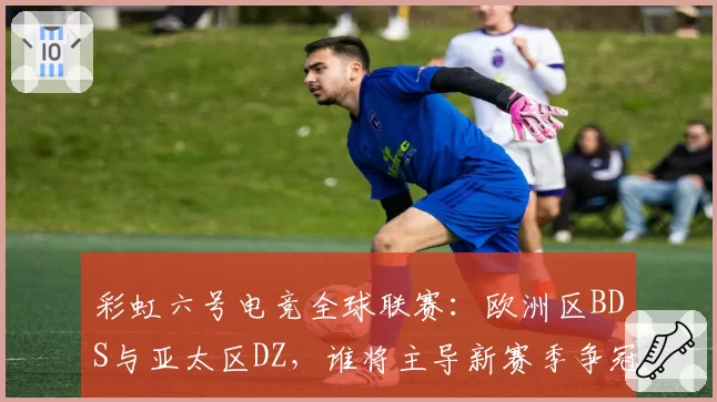 彩虹六号电竞全球联赛：欧洲区BDS与亚太区DZ，谁将主导新赛季争冠格局？