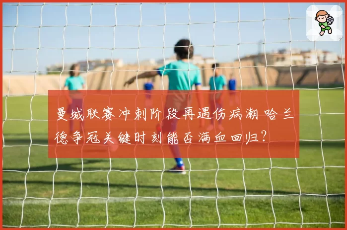 曼城联赛冲刺阶段再遇伤病潮 哈兰德争冠关键时刻能否满血回归?