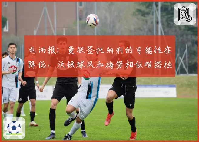 电讯报：曼联签托纳利的可能性在降低，沃顿球风和梅努相似难搭档