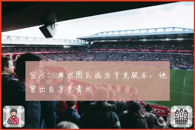 官方：库尔图瓦成为亨克股东，他曾出自亨克青训