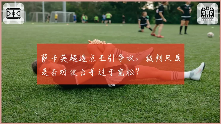 萨卡英超造点王引争议，裁判尺度是否对攻击手过于宽松？
