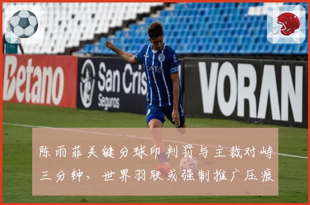 陈雨菲关键分球印判罚与主裁对峙三分钟，世界羽联或强制推广压痕扫描仪入场