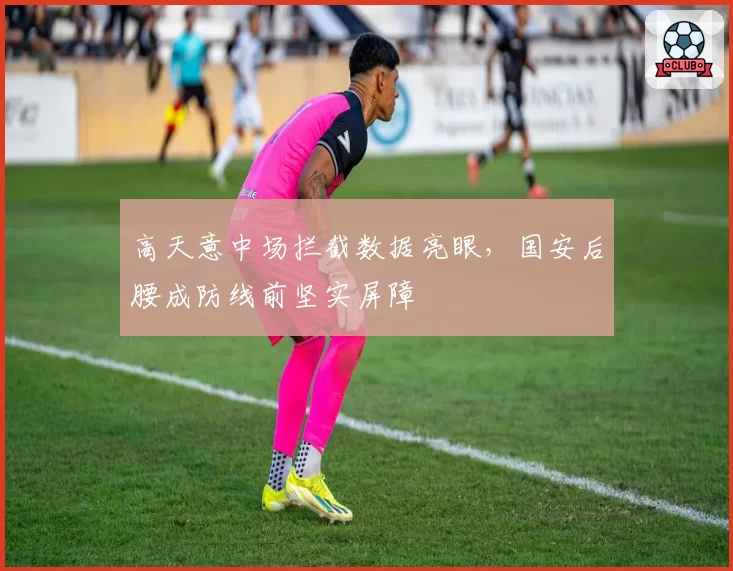高天意中场拦截数据亮眼，国安后腰成防线前坚实屏障