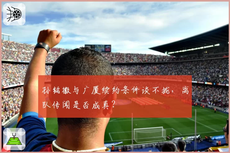 孙铭徽与广厦续约条件谈不拢，离队传闻是否成真？