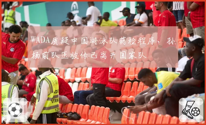 WADA质疑中国游泳队药检程序，孙杨前队医被传已离开国家队
