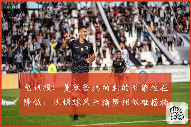电讯报：曼联签托纳利的可能性在降低，沃顿球风和梅努相似难搭档