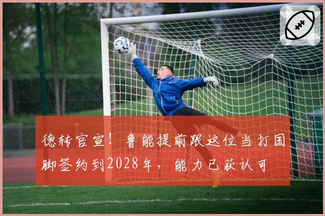 德转官宣!鲁能提前跟这位当打国脚签约到2028年,能力已获认可