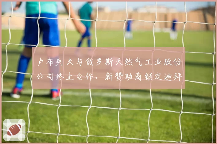 卢布列夫与俄罗斯天然气工业股份公司终止合作，新赞助商锁定迪拜皇室基金