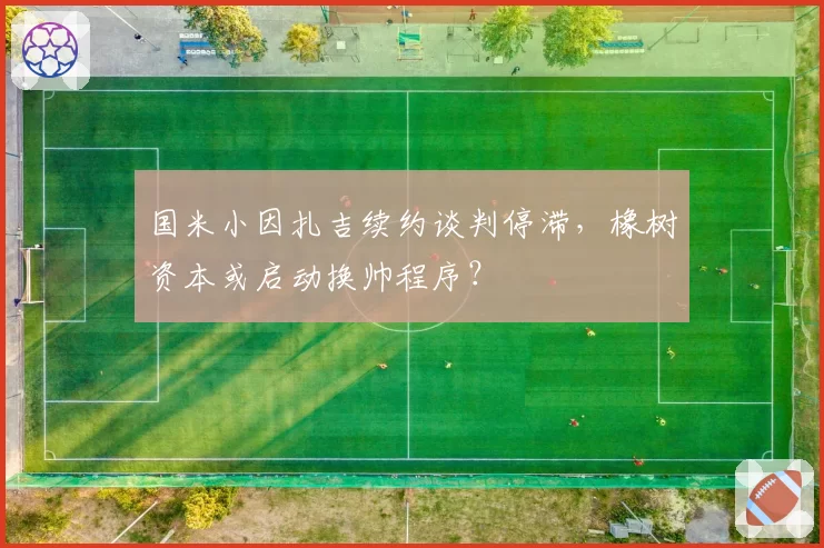 国米小因扎吉续约谈判停滞，橡树资本或启动换帅程序？