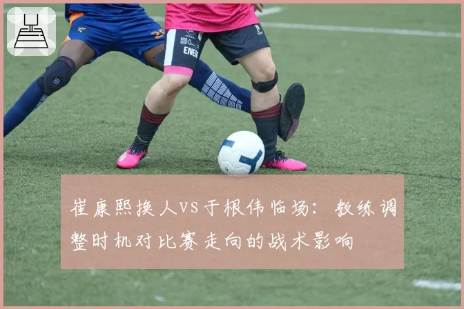 崔康熙换人vs于根伟临场：教练调整时机对比赛走向的战术影响