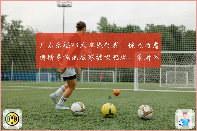 广东宏远vs天津先行者:徐杰与詹姆斯争抢地板球被吹犯规,前者不满判罚吃技术犯规