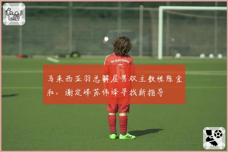 马来西亚羽总解雇男双主教练陈金和,谢定峰苏伟译寻找新指导