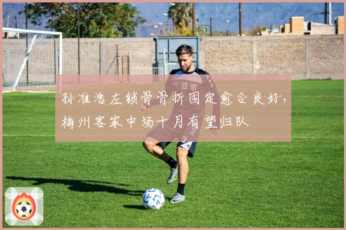 孙准浩左锁骨骨折固定愈合良好，梅州客家中场十月有望归队