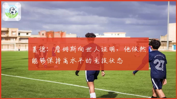 基德:詹姆斯向世人证明,他依然能够保持高水平的竞技状态