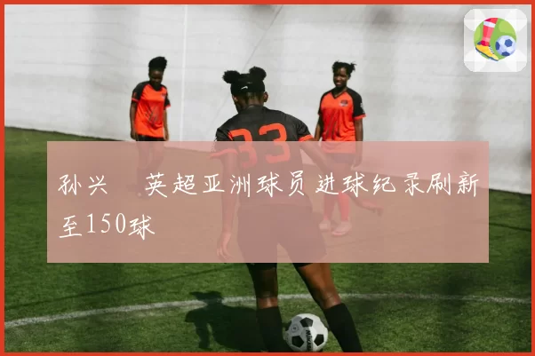 孙兴慜英超亚洲球员进球纪录刷新至150球