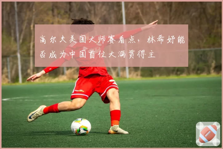 高尔夫美国大师赛看点，林希妤能否成为中国首位大满贯得主