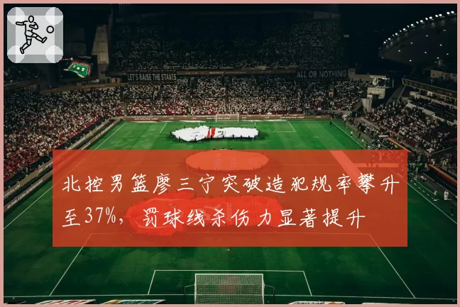 北控男篮廖三宁突破造犯规率攀升至37%，罚球线杀伤力显著提升