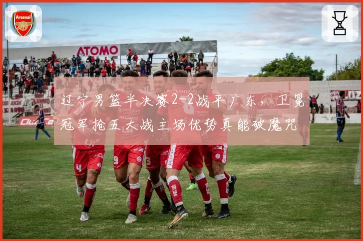 辽宁男篮半决赛2-2战平广东,卫冕冠军抢五大战主场优势真能破魔咒?