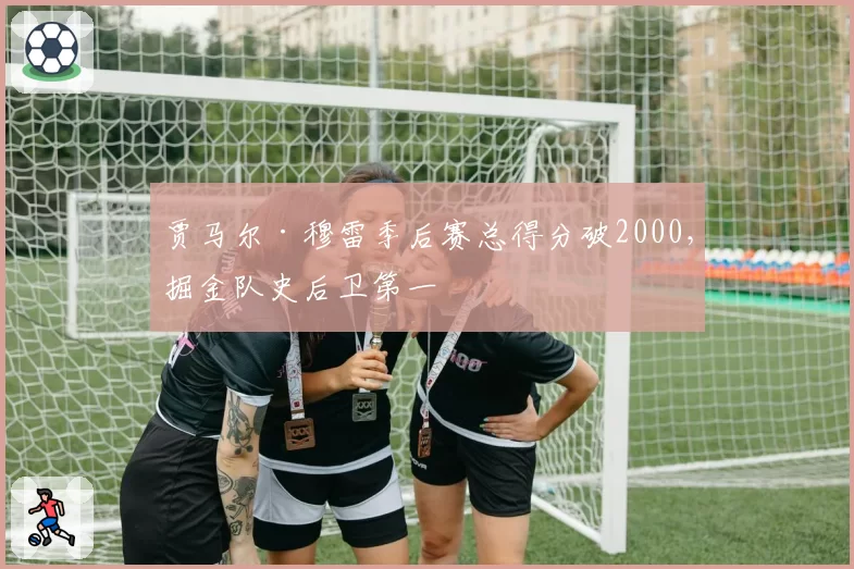 贾马尔·穆雷季后赛总得分破2000,掘金队史后卫第一