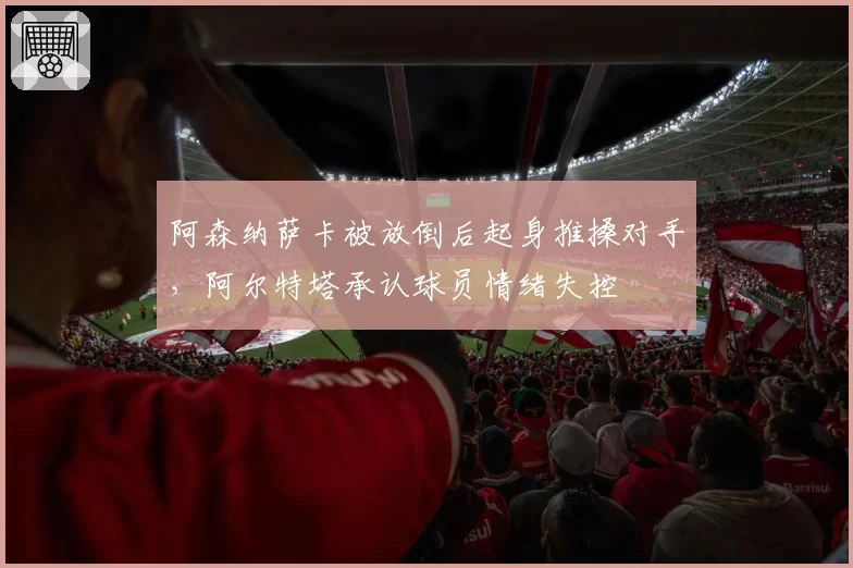 阿森纳萨卡被放倒后起身推搡对手，阿尔特塔承认球员情绪失控