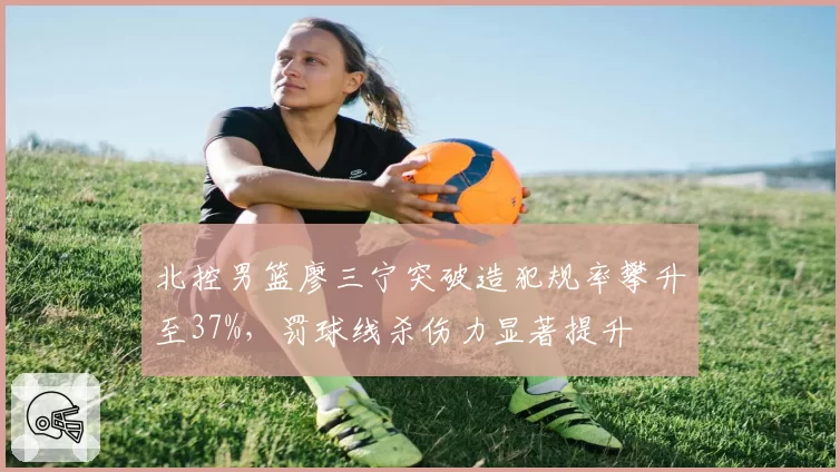 北控男篮廖三宁突破造犯规率攀升至37%，罚球线杀伤力显著提升