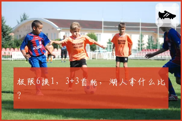 极限6换1，3+3首轮，湖人拿什么比？