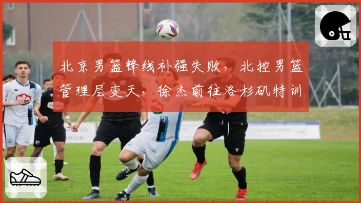 北京男篮锋线补强失败，北控男篮管理层变天，徐杰前往洛杉矶特训