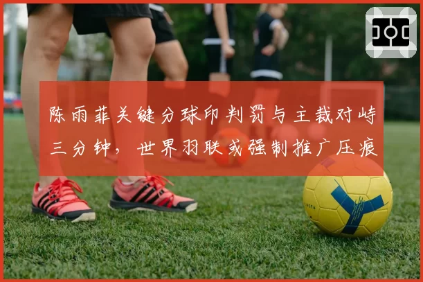 陈雨菲关键分球印判罚与主裁对峙三分钟，世界羽联或强制推广压痕扫描仪入场