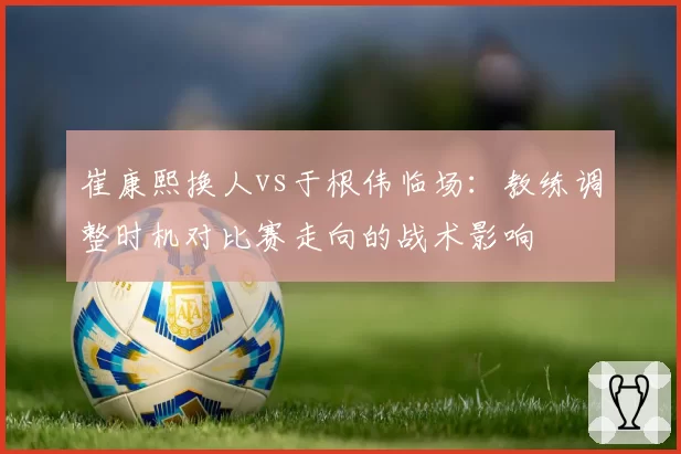 崔康熙换人vs于根伟临场：教练调整时机对比赛走向的战术影响