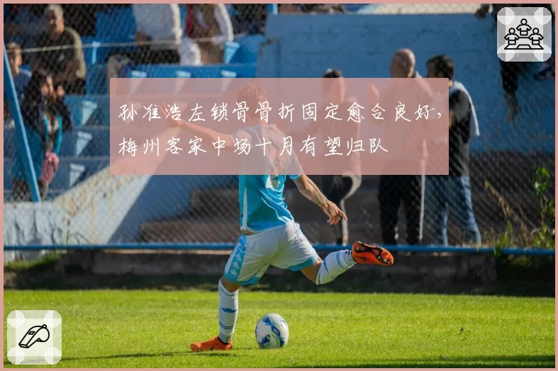 孙准浩左锁骨骨折固定愈合良好，梅州客家中场十月有望归队