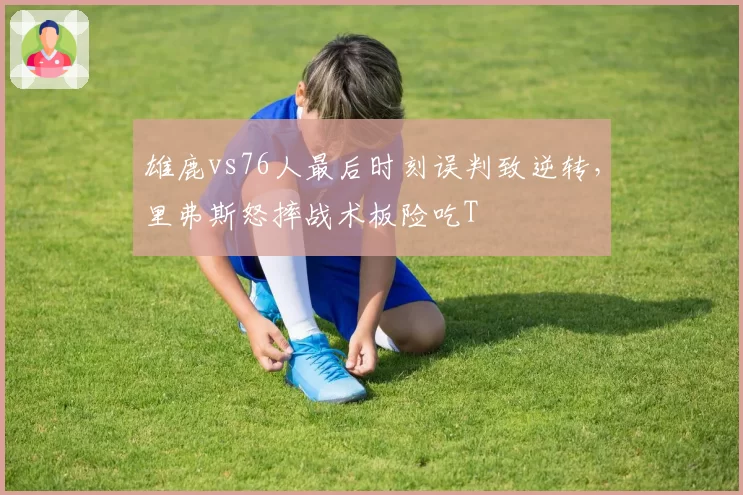 雄鹿vs76人最后时刻误判致逆转，里弗斯怒摔战术板险吃T