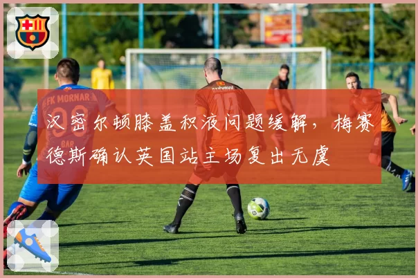 汉密尔顿膝盖积液问题缓解，梅赛德斯确认英国站主场复出无虞