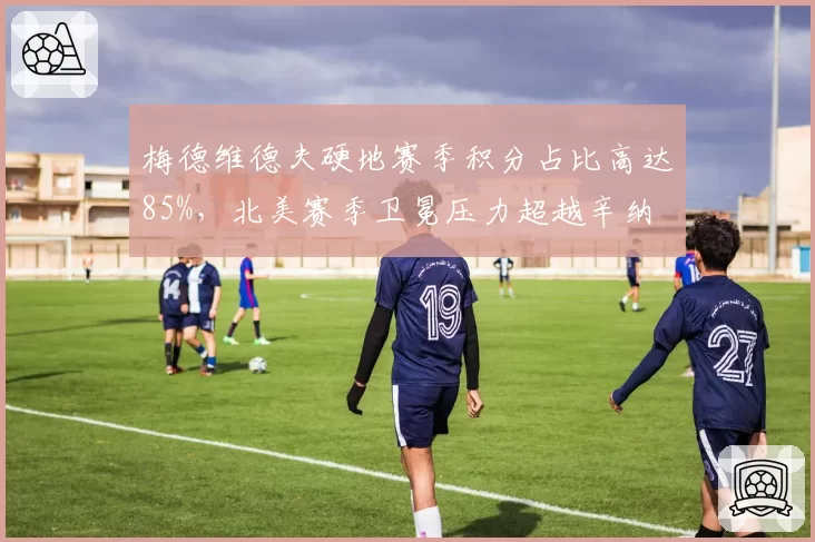 梅德维德夫硬地赛季积分占比高达85%,北美赛季卫冕压力超越辛纳